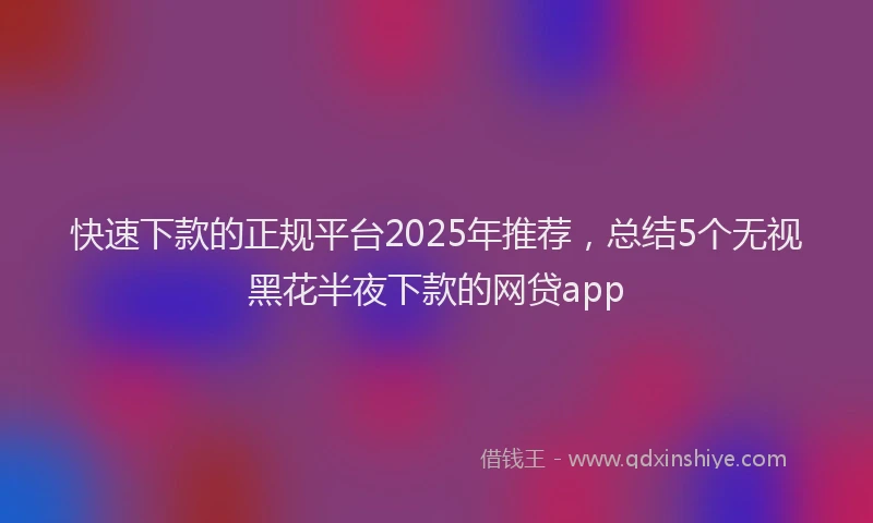 快速下款的正规平台2025年推荐，总结5个无视黑花半夜下款的网贷app