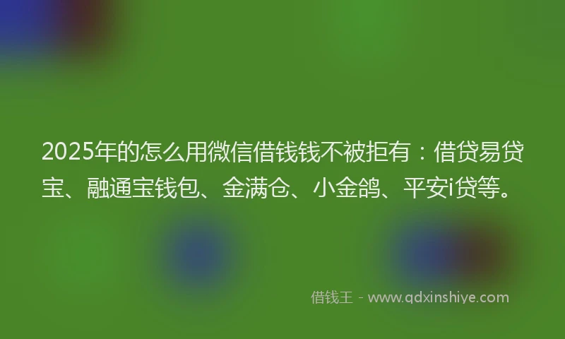 2025年的怎么用微信借钱钱不被拒有：借贷易贷宝、融通宝钱包、金满仓、小金鸽、平安i贷等。