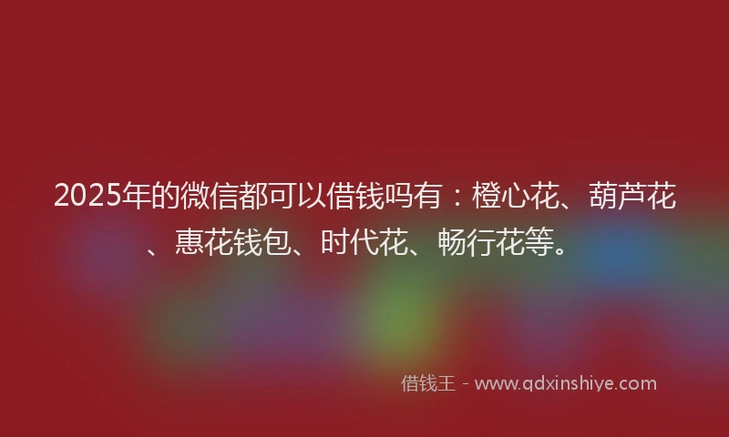 2025年的微信都可以借钱吗有：橙心花、葫芦花、惠花钱包、时代花、畅行花等。