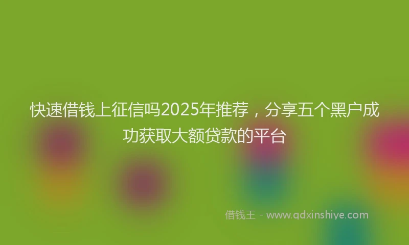 快速借钱上征信吗2025年推荐，分享五个黑户成功获取大额贷款的平台
