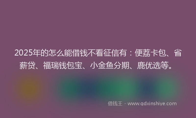 2025年的怎么能借钱不看征信有：便荔卡包、省薪贷、福瑞钱包宝、小金鱼分期、鹿优选等。