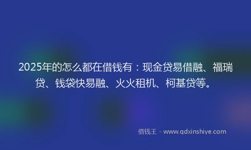 2025年的怎么都在借钱有：现金贷易借融、福瑞贷、钱袋快易融、火火租机、柯基贷等。
