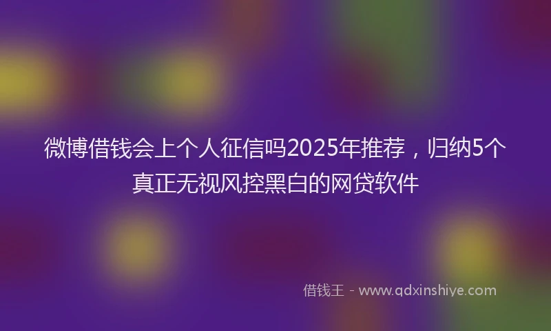 微博借钱会上个人征信吗2025年推荐，归纳5个真正无视风控黑白的网贷软件