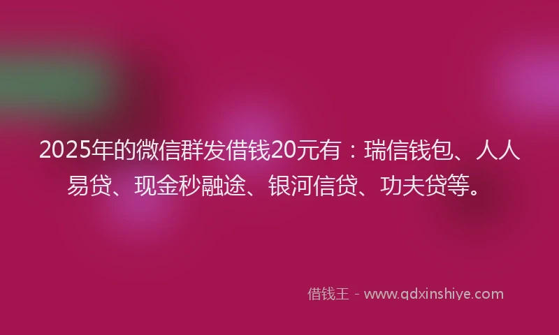 2025年的微信群发借钱20元有：瑞信钱包、人人易贷、现金秒融途、银河信贷、功夫贷等。