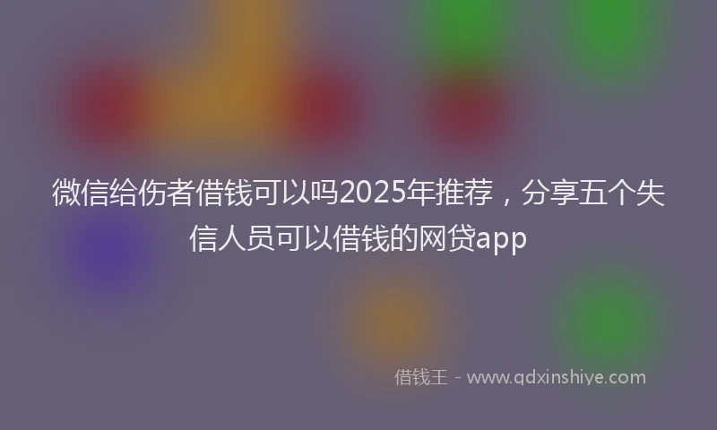 微信给伤者借钱可以吗2025年推荐，分享五个失信人员可以借钱的网贷app