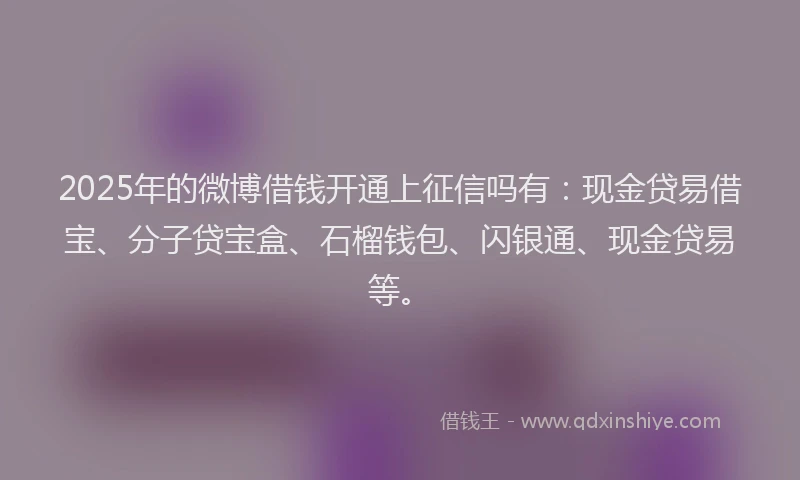 2025年的微博借钱开通上征信吗有：现金贷易借宝、分子贷宝盒、石榴钱包、闪银通、现金贷易等。