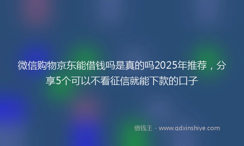 微信购物京东能借钱吗是真的吗2025年推荐，分享5个可以不看征信就能下款的口子