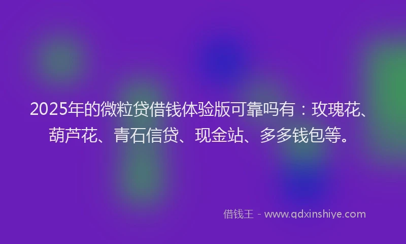 2025年的微粒贷借钱体验版可靠吗有：玫瑰花、葫芦花、青石信贷、现金站、多多钱包等。