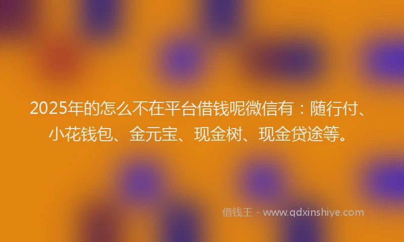 2025年的怎么不在平台借钱呢微信有：随行付、小花钱包、金元宝、现金树、现金贷途等。
