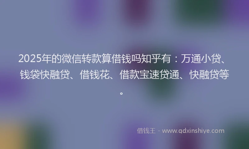 2025年的微信转款算借钱吗知乎有：万通小贷、钱袋快融贷、借钱花、借款宝速贷通、快融贷等。