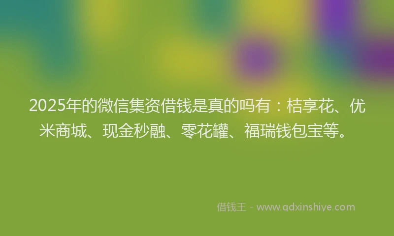 2025年的微信集资借钱是真的吗有：桔享花、优米商城、现金秒融、零花罐、福瑞钱包宝等。