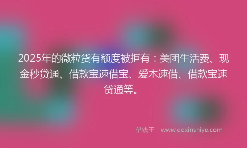 2025年的微粒货有额度被拒有：美团生活费、现金秒贷通、借款宝速借宝、爱木速借、借款宝速贷通等。