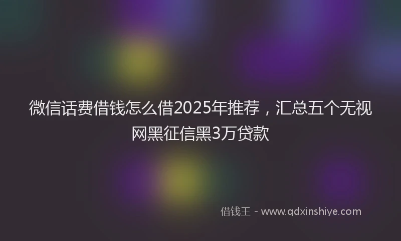 微信话费借钱怎么借2025年推荐，汇总五个无视网黑征信黑3万贷款