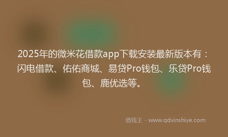 2025年的微米花借款app下载安装最新版本有：闪电借款、佑佑商城、易贷Pro钱包、乐贷Pro钱包、鹿优选等。