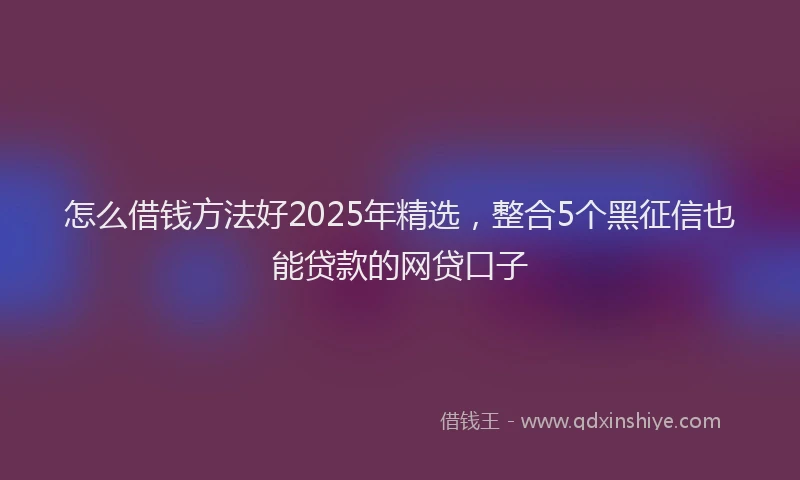怎么借钱方法好2025年精选，整合5个黑征信也能贷款的网贷口子