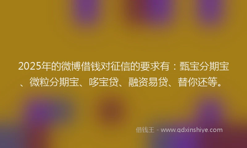 2025年的微博借钱对征信的要求有：甄宝分期宝、微粒分期宝、哆宝贷、融资易贷、替你还等。