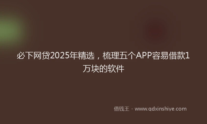 必下网贷2025年精选，梳理五个APP容易借款1万块的软件