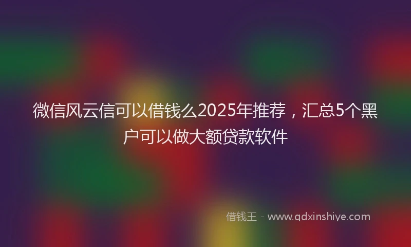微信风云信可以借钱么2025年推荐，汇总5个黑户可以做大额贷款软件