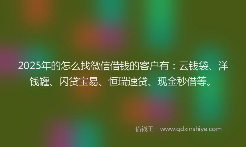 2025年的怎么找微信借钱的客户有：云钱袋、洋钱罐、闪贷宝易、恒瑞速贷、现金秒借等。