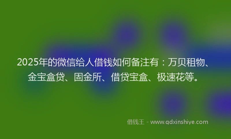 2025年的微信给人借钱如何备注有：万贝租物、金宝盒贷、固金所、借贷宝盒、极速花等。