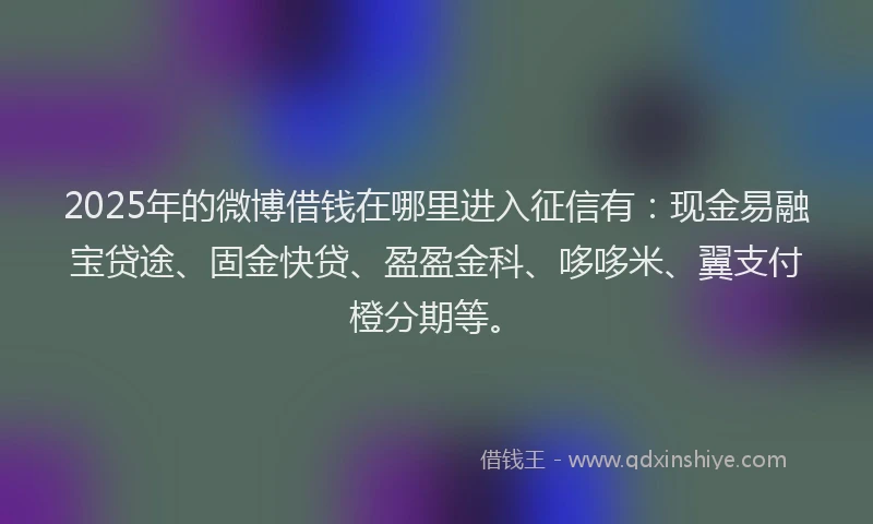 2025年的微博借钱在哪里进入征信有：现金易融宝贷途、固金快贷、盈盈金科、哆哆米、翼支付橙分期等。
