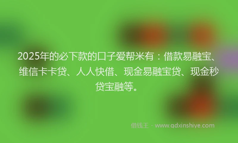 2025年的必下款的口子爱帮米有：借款易融宝、维信卡卡贷、人人快借、现金易融宝贷、现金秒贷宝融等。