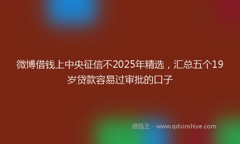 微博借钱上中央征信不2025年精选，汇总五个19岁贷款容易过审批的口子