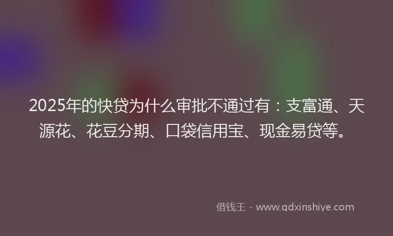 2025年的快贷为什么审批不通过有：支富通、天源花、花豆分期、口袋信用宝、现金易贷等。