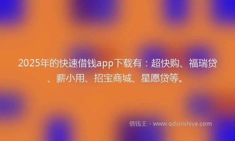 2025年的快速借钱app下载有：超快购、福瑞贷、薪小用、招宝商城、星愿贷等。