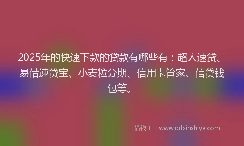 2025年的快速下款的贷款有哪些有：超人速贷、易借速贷宝、小麦粒分期、信用卡管家、信贷钱包等。