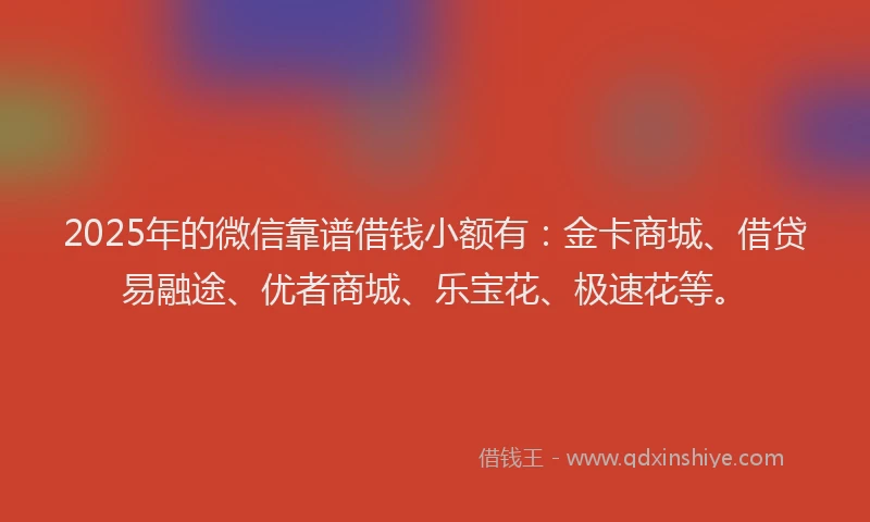 2025年的微信靠谱借钱小额有：金卡商城、借贷易融途、优者商城、乐宝花、极速花等。