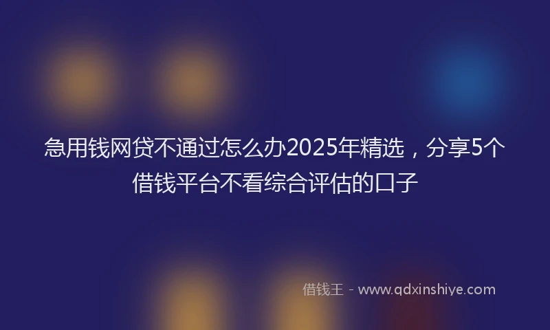急用钱网贷不通过怎么办2025年精选，分享5个借钱平台不看综合评估的口子