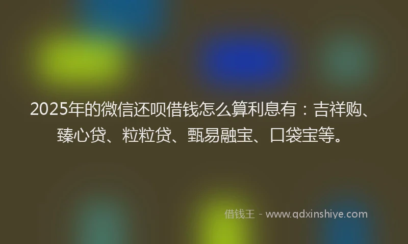 2025年的微信还呗借钱怎么算利息有：吉祥购、臻心贷、粒粒贷、甄易融宝、口袋宝等。
