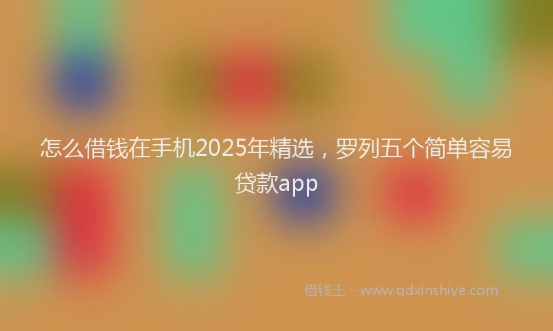 怎么借钱在手机2025年精选，罗列五个简单容易贷款app