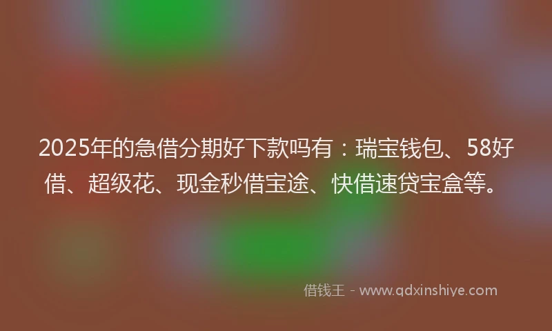 2025年的急借分期好下款吗有：瑞宝钱包、58好借、超级花、现金秒借宝途、快借速贷宝盒等。