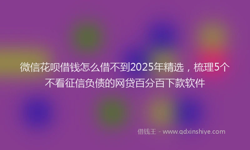 微信花呗借钱怎么借不到2025年精选，梳理5个不看征信负债的网贷百分百下款软件