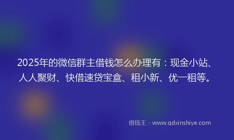 2025年的微信群主借钱怎么办理有：现金小站、人人聚财、快借速贷宝盒、租小新、优一租等。
