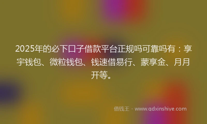 2025年的必下口子借款平台正规吗可靠吗有：享宇钱包、微粒钱包、钱速借易行、蒙享金、月月开等。