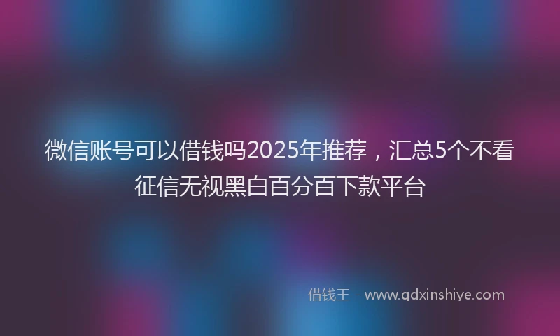 微信账号可以借钱吗2025年推荐，汇总5个不看征信无视黑白百分百下款平台