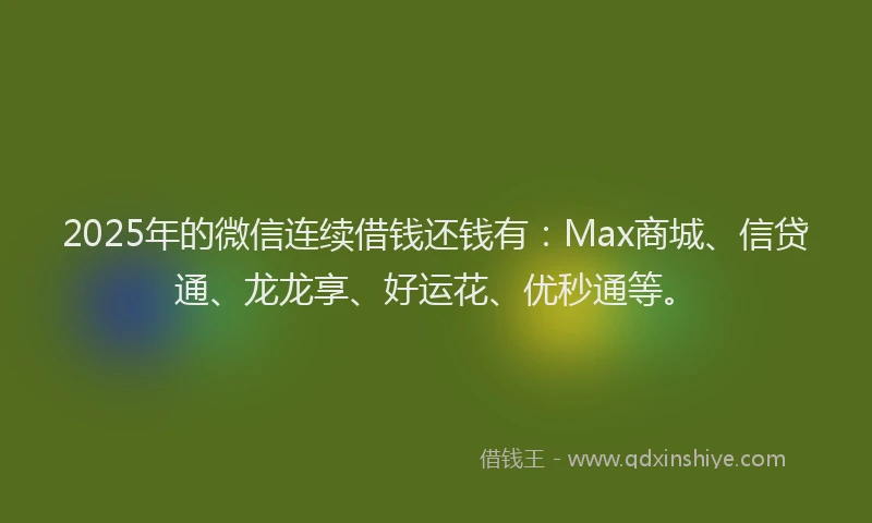 2025年的微信连续借钱还钱有：Max商城、信贷通、龙龙享、好运花、优秒通等。