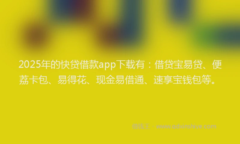 2025年的快贷借款app下载有：借贷宝易贷、便荔卡包、易得花、现金易借通、速享宝钱包等。