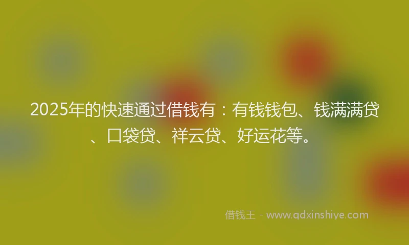 2025年的快速通过借钱有：有钱钱包、钱满满贷、口袋贷、祥云贷、好运花等。