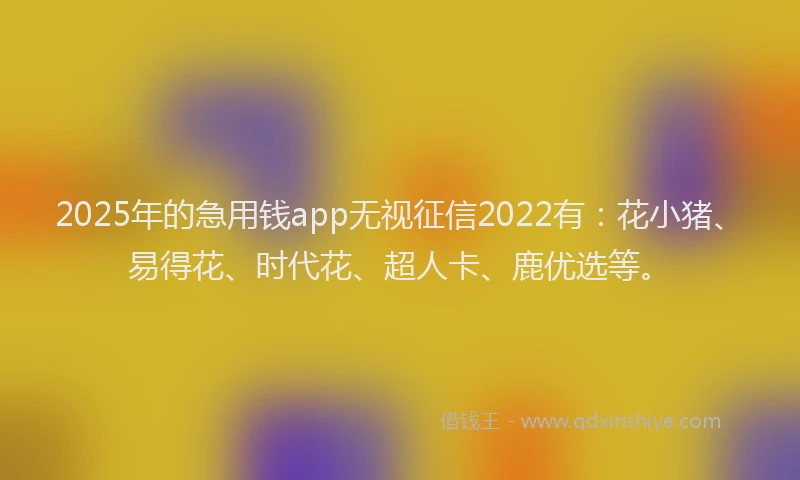 2025年的急用钱app无视征信2022有：花小猪、易得花、时代花、超人卡、鹿优选等。
