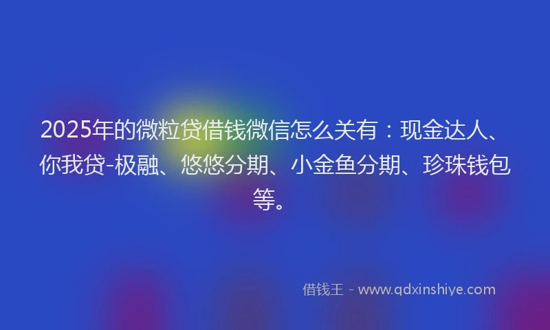2025年的微粒贷借钱微信怎么关有：现金达人、你我贷-极融、悠悠分期、小金鱼分期、珍珠钱包等。