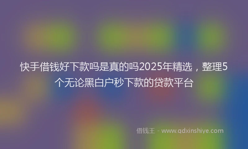 快手借钱好下款吗是真的吗2025年精选，整理5个无论黑白户秒下款的贷款平台