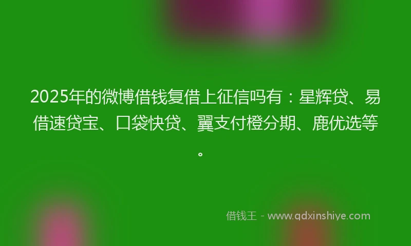 2025年的微博借钱复借上征信吗有：星辉贷、易借速贷宝、口袋快贷、翼支付橙分期、鹿优选等。