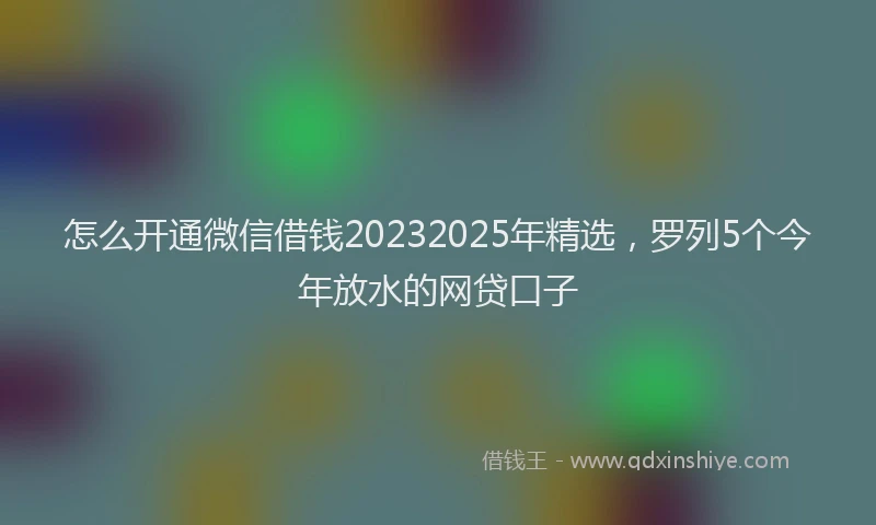 怎么开通微信借钱20232025年精选，罗列5个今年放水的网贷口子