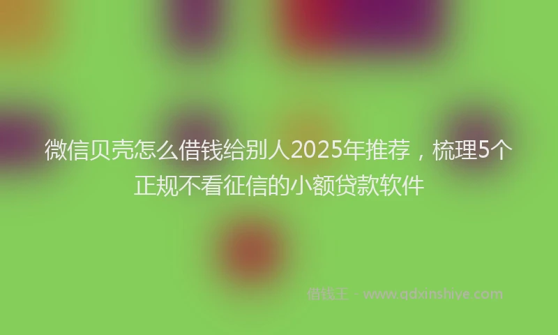 微信贝壳怎么借钱给别人2025年推荐，梳理5个正规不看征信的小额贷款软件