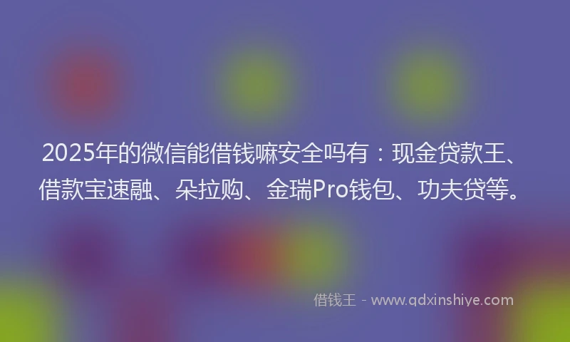 2025年的微信能借钱嘛安全吗有：现金贷款王、借款宝速融、朵拉购、金瑞Pro钱包、功夫贷等。