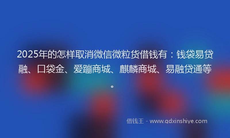 2025年的怎样取消微信微粒货借钱有：钱袋易贷融、口袋金、爱蹦商城、麒麟商城、易融贷通等。
